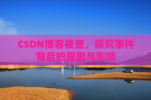 CSDN博客被查,探究事件背后的原因与影响